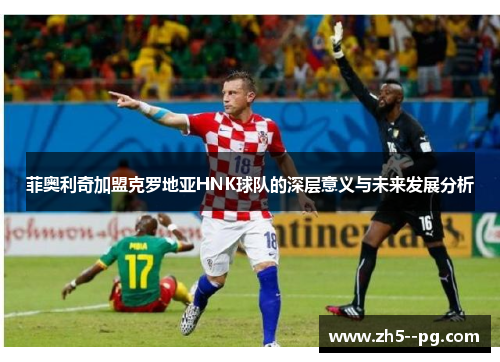 菲奥利奇加盟克罗地亚HNK球队的深层意义与未来发展分析