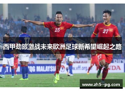 西甲劲旅激战未来欧洲足球新希望崛起之路