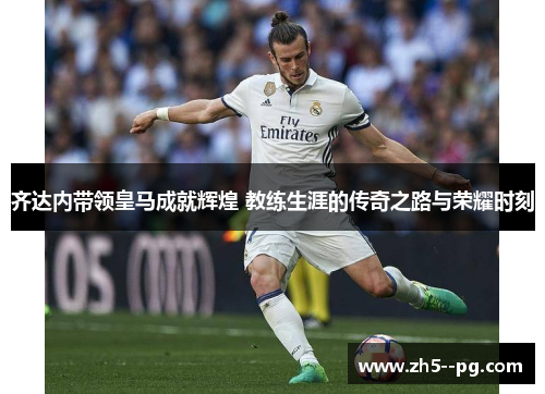 齐达内带领皇马成就辉煌 教练生涯的传奇之路与荣耀时刻