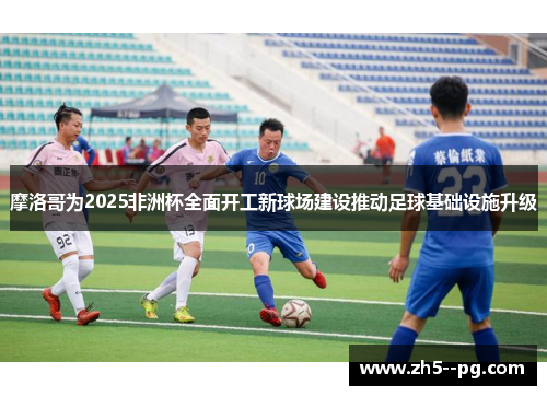 摩洛哥为2025非洲杯全面开工新球场建设推动足球基础设施升级